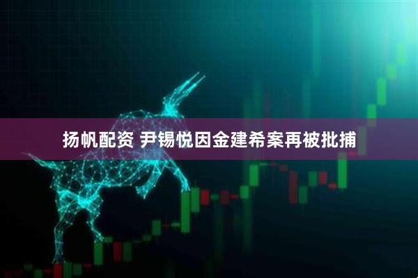 扬帆配资 尹锡悦因金建希案再被批捕