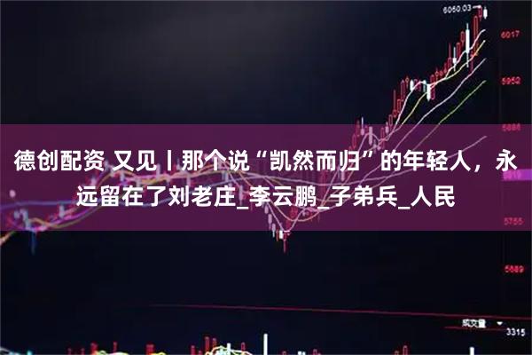 德创配资 又见丨那个说“凯然而归”的年轻人，永远留在了刘老庄_李云鹏_子弟兵_人民