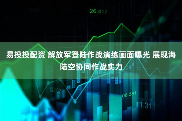 易投投配资 解放军登陆作战演练画面曝光 展现海陆空协同作战实力