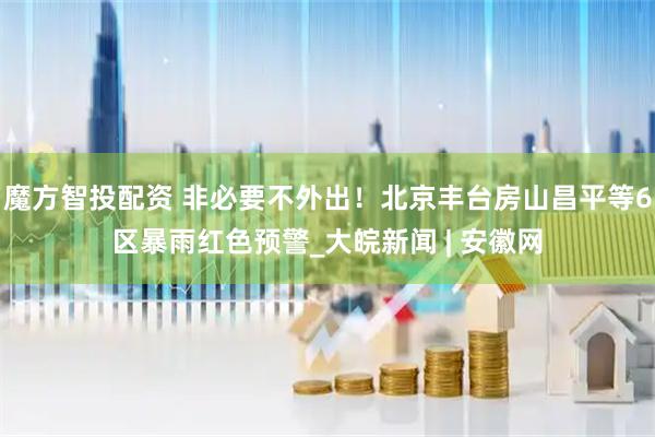 魔方智投配资 非必要不外出！北京丰台房山昌平等6区暴雨红色预警_大皖新闻 | 安徽网