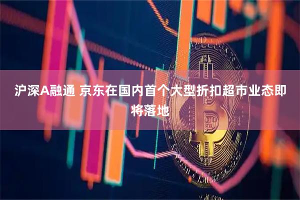 沪深A融通 京东在国内首个大型折扣超市业态即将落地