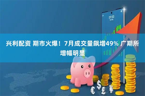 兴利配资 期市火爆！7月成交量飙增49% 广期所增幅明显