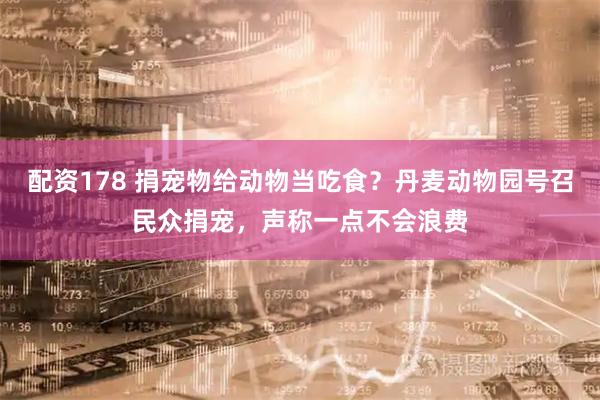 配资178 捐宠物给动物当吃食？丹麦动物园号召民众捐宠，声称一点不会浪费