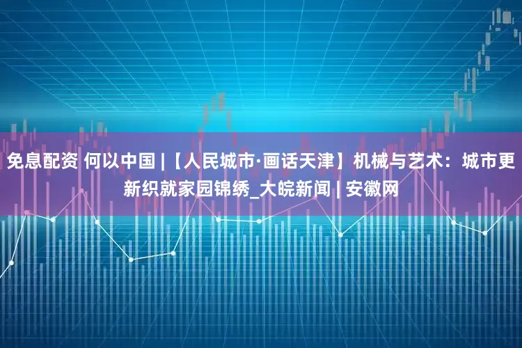 免息配资 何以中国 |【人民城市·画话天津】机械与艺术：城市更新织就家园锦绣_大皖新闻 | 安徽网