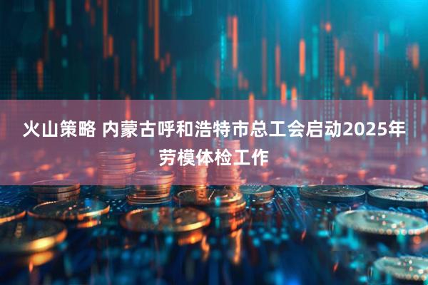 火山策略 内蒙古呼和浩特市总工会启动2025年劳模体检工作