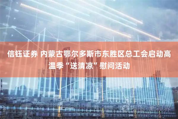信钰证券 内蒙古鄂尔多斯市东胜区总工会启动高温季“送清凉”慰问活动
