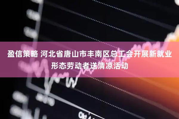 盈信策略 河北省唐山市丰南区总工会开展新就业形态劳动者送清凉活动