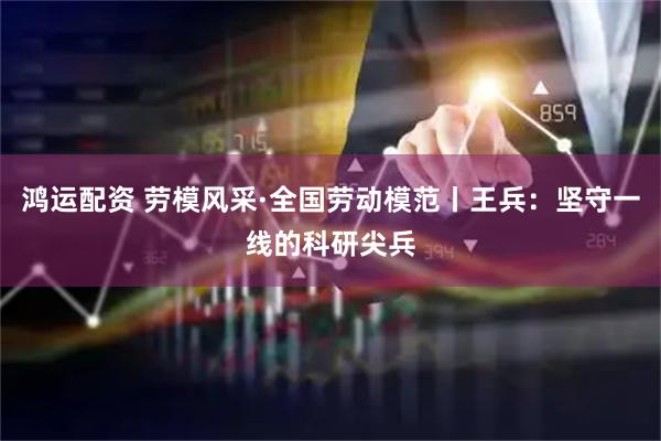 鸿运配资 劳模风采·全国劳动模范丨王兵：坚守一线的科研尖兵