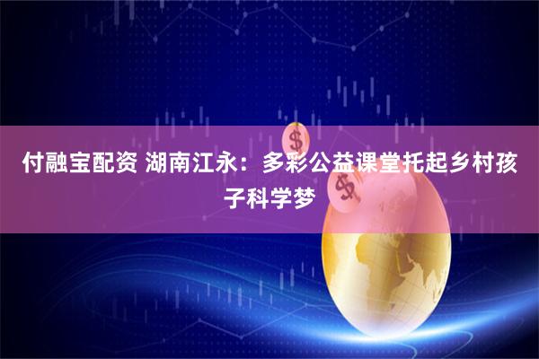 付融宝配资 湖南江永：多彩公益课堂托起乡村孩子科学梦