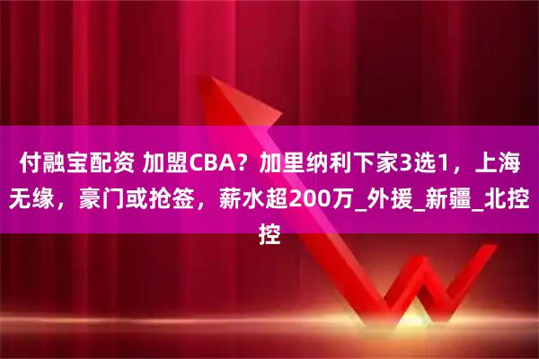 付融宝配资 加盟CBA？加里纳利下家3选1，上海无缘，豪门或抢签，薪水超200万_外援_新疆_北控