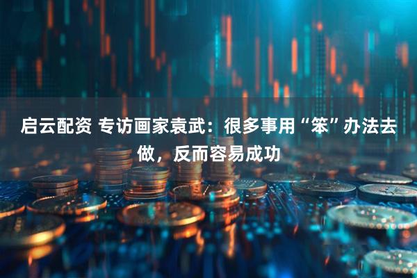 启云配资 专访画家袁武：很多事用“笨”办法去做，反而容易成功