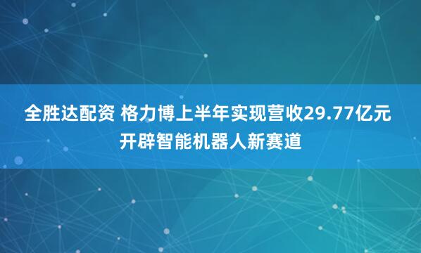 全胜达配资 格力博上半年实现营收29.77亿元 开辟智能机器人新赛道