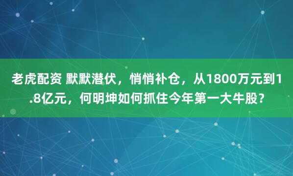 老虎配资 默默潜伏，悄悄补仓，从1800万元到1.8亿元，何明坤如何抓住今年第一大牛股？