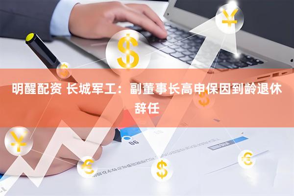明醒配资 长城军工：副董事长高申保因到龄退休辞任