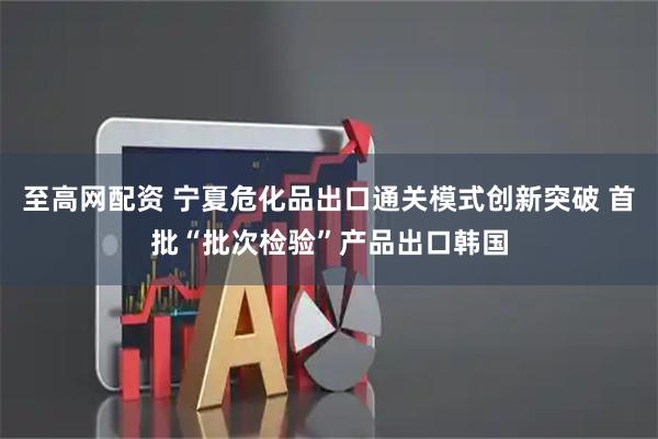 至高网配资 宁夏危化品出口通关模式创新突破 首批“批次检验”产品出口韩国