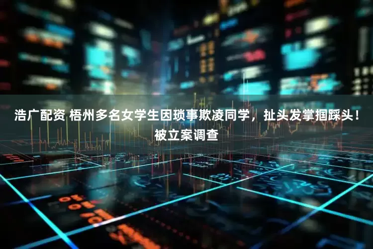 浩广配资 梧州多名女学生因琐事欺凌同学，扯头发掌掴踩头！被立案调查