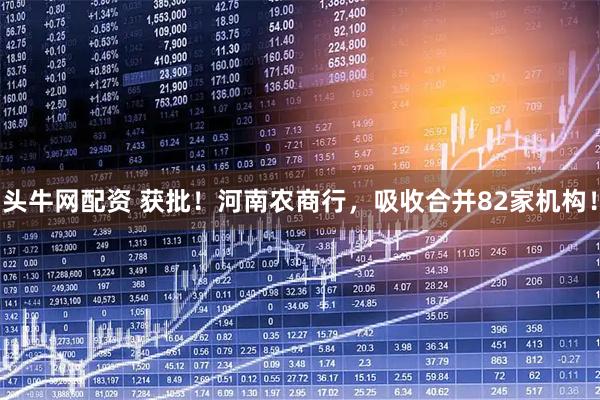 头牛网配资 获批！河南农商行，吸收合并82家机构！