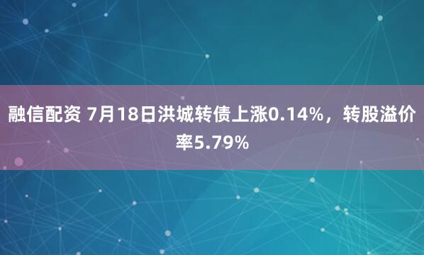 融信配资 7月18日洪城转债上涨0.14%，转股溢价率5.79%