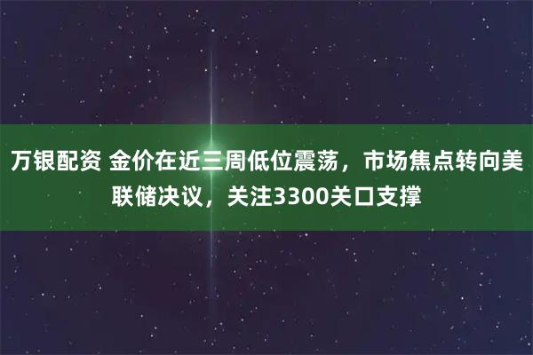 万银配资 金价在近三周低位震荡，市场焦点转向美联储决议，关注3300关口支撑