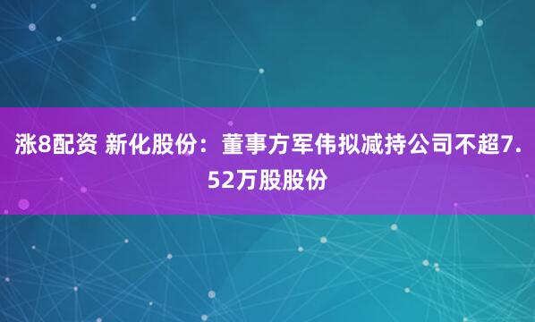 涨8配资 新化股份：董事方军伟拟减持公司不超7.52万股股份