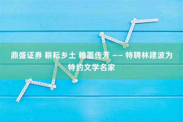 鼎盛证券 耕耘乡土 翰墨传芳 —— 特聘林建波为特约文学名家