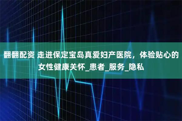 翻翻配资 走进保定宝岛真爱妇产医院，体验贴心的女性健康关怀_患者_服务_隐私