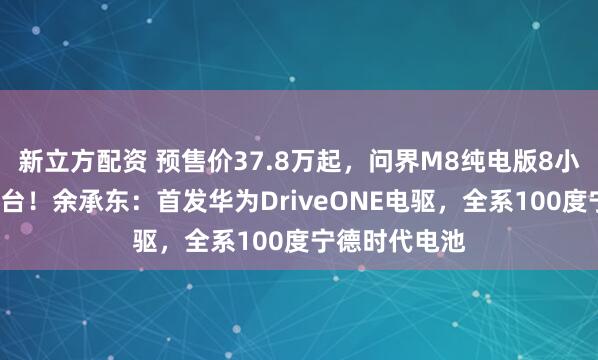 新立方配资 预售价37.8万起,问界M8纯电版8小时小订破1万台!余承东:首发华为DriveONE电驱,全系100度宁德时代电池