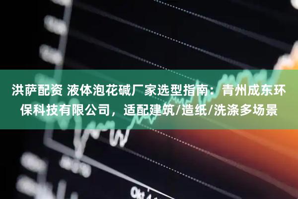 洪萨配资 液体泡花碱厂家选型指南：青州成东环保科技有限公司，适配建筑/造纸/洗涤多场景